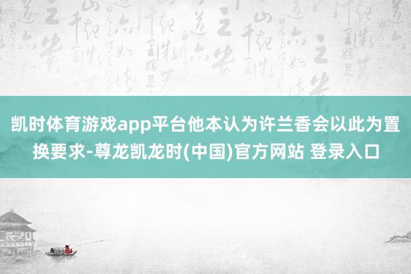 凯时体育游戏app平台他本认为许兰香会以此为置换要求-尊龙凯龙时(中国)官方网站 登录入口