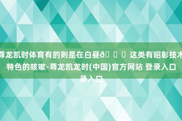 尊龙凯时体育有的则是在白昼👇这类有昭彰技术特色的咳嗽-尊龙凯龙时(中国)官方网站 登录入口