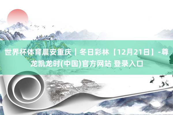 世界杯体育晨安重庆｜冬日彩林【12月21日】-尊龙凯龙时(中国)官方网站 登录入口