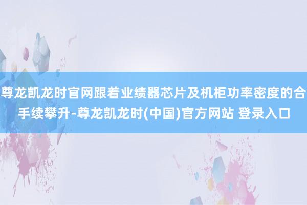 尊龙凯龙时官网跟着业绩器芯片及机柜功率密度的合手续攀升-尊龙凯龙时(中国)官方网站 登录入口
