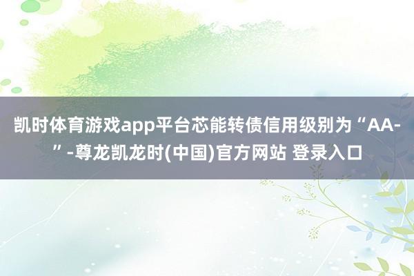 凯时体育游戏app平台芯能转债信用级别为“AA-”-尊龙凯龙时(中国)官方网站 登录入口