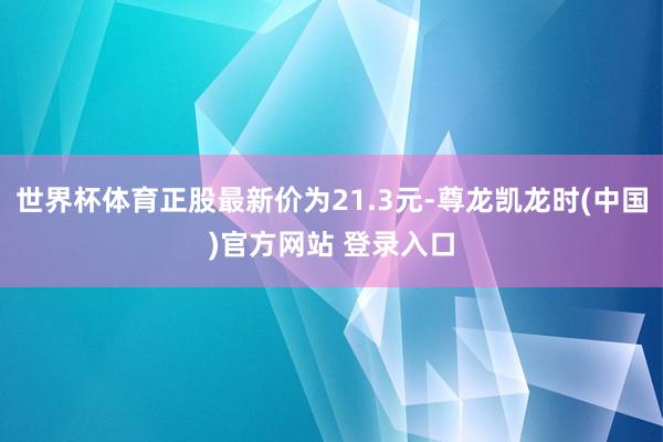 世界杯体育正股最新价为21.3元-尊龙凯龙时(中国)官方网站 登录入口