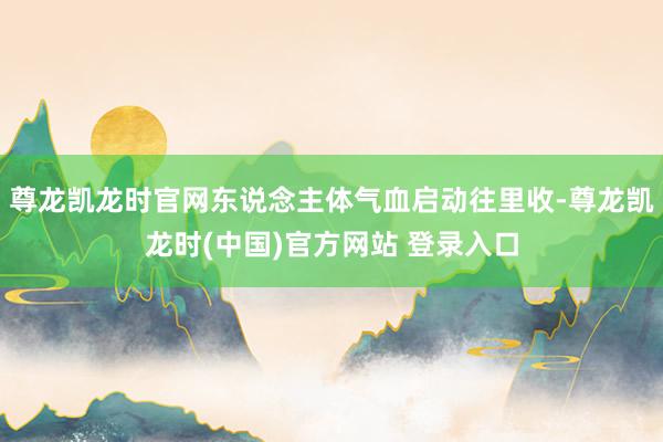 尊龙凯龙时官网东说念主体气血启动往里收-尊龙凯龙时(中国)官方网站 登录入口