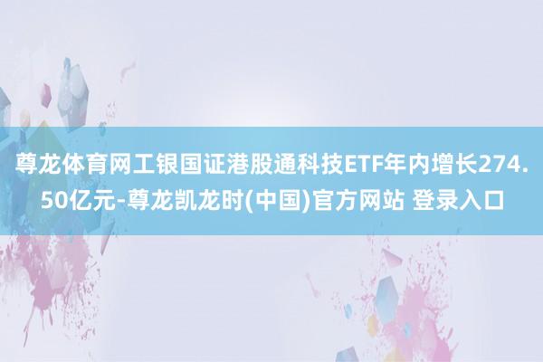 尊龙体育网工银国证港股通科技ETF年内增长274.50亿元-尊龙凯龙时(中国)官方网站 登录入口