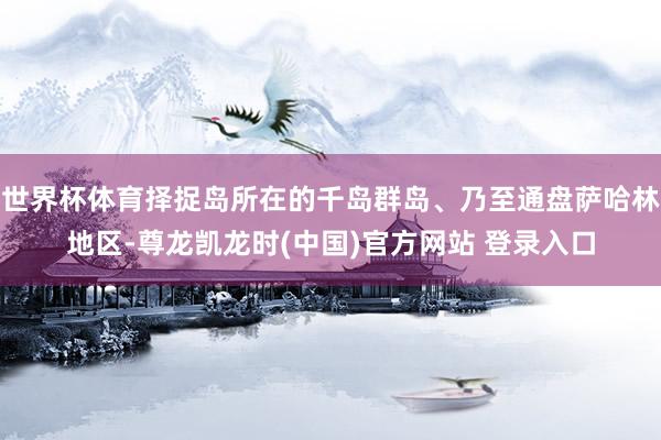 世界杯体育择捉岛所在的千岛群岛、乃至通盘萨哈林地区-尊龙凯龙时(中国)官方网站 登录入口
