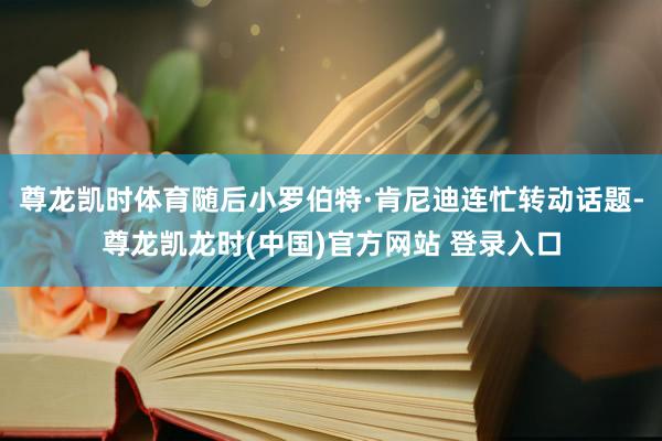 尊龙凯时体育随后小罗伯特·肯尼迪连忙转动话题-尊龙凯龙时(中国)官方网站 登录入口