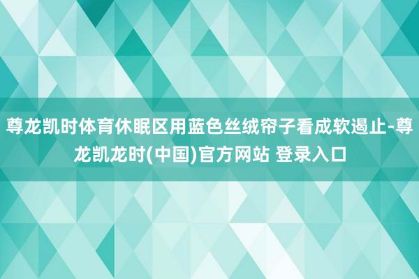 尊龙凯时体育休眠区用蓝色丝绒帘子看成软遏止-尊龙凯龙时(中国)官方网站 登录入口