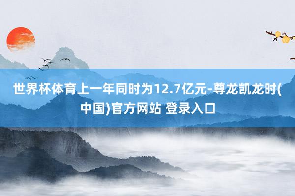 世界杯体育上一年同时为12.7亿元-尊龙凯龙时(中国)官方网站 登录入口