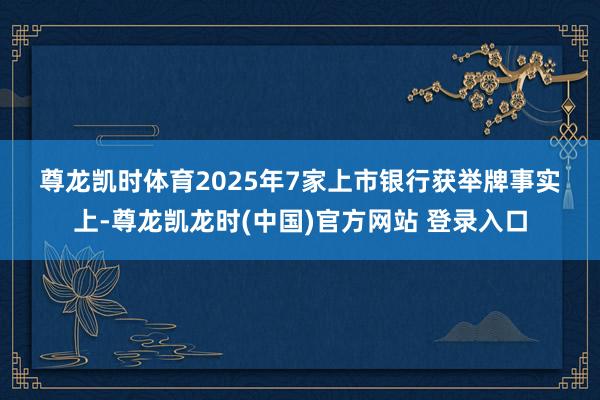 尊龙凯时体育　　2025年7家上市银行获举牌　　事实上-尊龙凯龙时(中国)官方网站 登录入口
