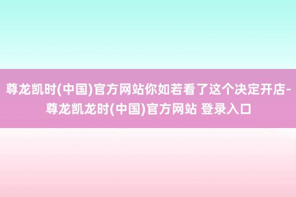尊龙凯时(中国)官方网站你如若看了这个决定开店-尊龙凯龙时(中国)官方网站 登录入口