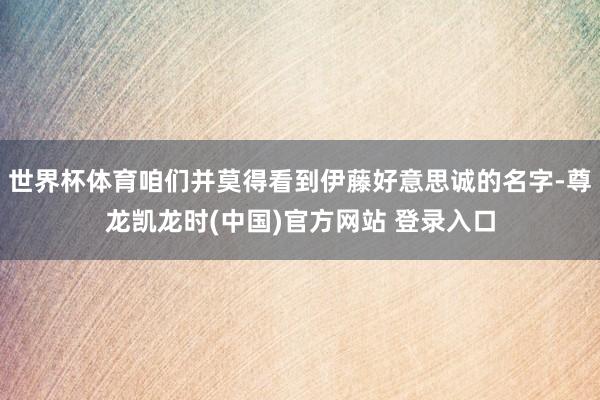 世界杯体育咱们并莫得看到伊藤好意思诚的名字-尊龙凯龙时(中国)官方网站 登录入口