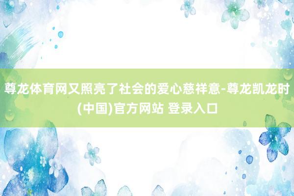 尊龙体育网又照亮了社会的爱心慈祥意-尊龙凯龙时(中国)官方网站 登录入口