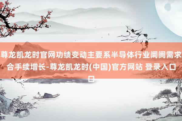 尊龙凯龙时官网功绩变动主要系半导体行业阛阓需求合手续增长-尊龙凯龙时(中国)官方网站 登录入口