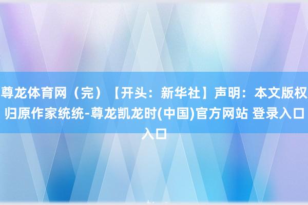 尊龙体育网（完）【开头：新华社】声明：本文版权归原作家统统-尊龙凯龙时(中国)官方网站 登录入口