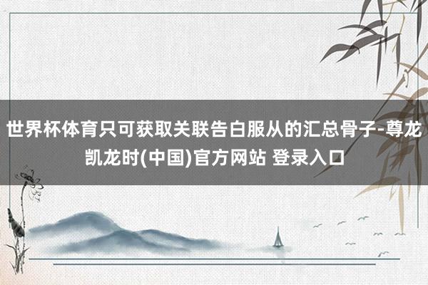 世界杯体育只可获取关联告白服从的汇总骨子-尊龙凯龙时(中国)官方网站 登录入口