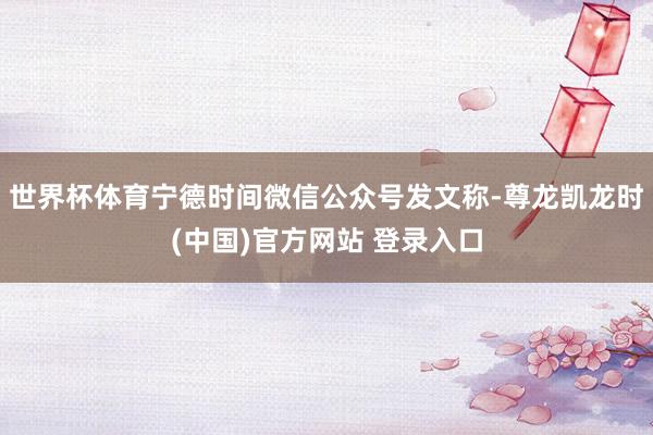 世界杯体育宁德时间微信公众号发文称-尊龙凯龙时(中国)官方网站 登录入口