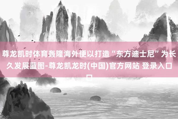 尊龙凯时体育轰隆海外便以打造“东方迪士尼”为长久发展蓝图-尊龙凯龙时(中国)官方网站 登录入口