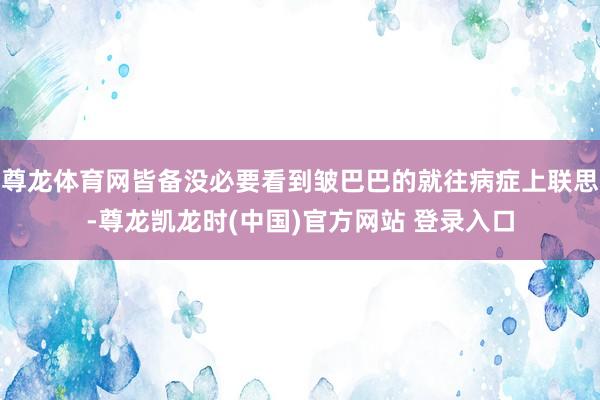 尊龙体育网皆备没必要看到皱巴巴的就往病症上联思-尊龙凯龙时(中国)官方网站 登录入口