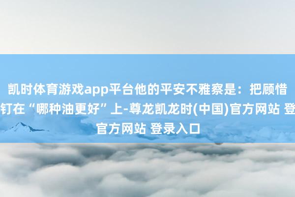 凯时体育游戏app平台他的平安不雅察是:把顾惜力死死钉在“哪种油更好”上-尊龙凯龙时(中国)官方网站 登录入口