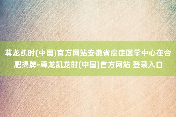 尊龙凯时(中国)官方网站安徽省癌症医学中心在合肥揭牌-尊龙凯龙时(中国)官方网站 登录入口