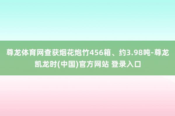 尊龙体育网查获烟花炮竹456箱、约3.98吨-尊龙凯龙时(中国)官方网站 登录入口