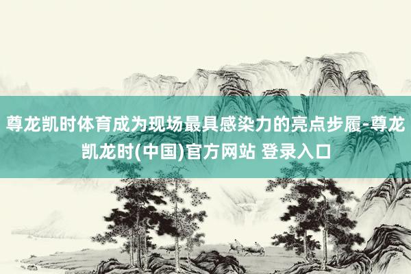 尊龙凯时体育成为现场最具感染力的亮点步履-尊龙凯龙时(中国)官方网站 登录入口