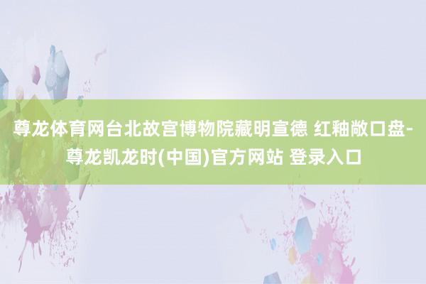 尊龙体育网台北故宫博物院藏明宣德 红釉敞口盘-尊龙凯龙时(中国)官方网站 登录入口