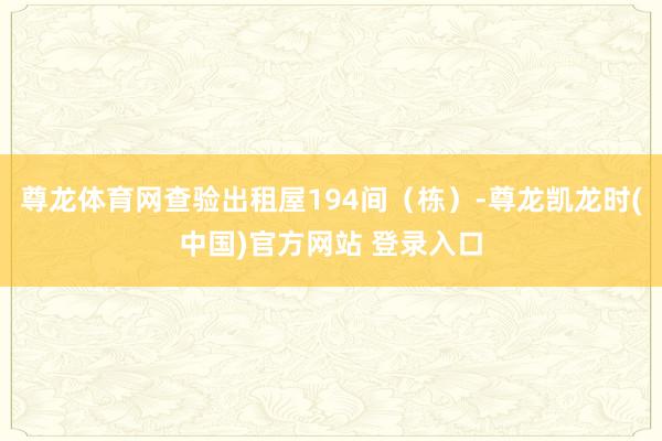 尊龙体育网查验出租屋194间（栋）-尊龙凯龙时(中国)官方网站 登录入口