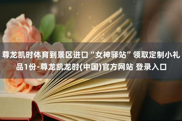 尊龙凯时体育到景区进口“女神驿站”领取定制小礼品1份-尊龙凯龙时(中国)官方网站 登录入口