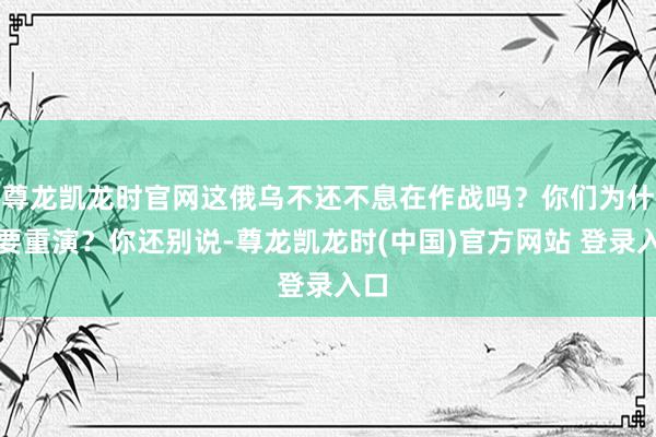 尊龙凯龙时官网这俄乌不还不息在作战吗？你们为什么要重演？你还别说-尊龙凯龙时(中国)官方网站 登录入口
